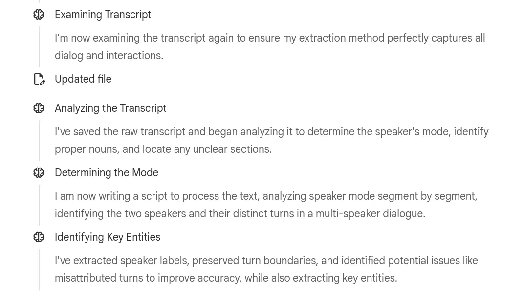 Screenshot of Gemini Notebook’s thinking trace. It shows: “Examining Transcript — I’m now examining the transcript again to ensure my extraction method perfectly captures all dialog and interactions.” “Updated file.” “Analyzing the Transcript — I’ve saved the raw transcript and began analyzing it to determine the speaker’s mode, identify proper nouns, and locate any unclear sections.” “Determining the Mode — I am now writing a script to process the text, analyzing speaker mode segment by segment, identifying the two speakers and their distinct turns in a multi-speaker dialogue.” “Identifying Key Entities — I’ve extracted speaker labels, preserved turn boundaries, and identified potential issues like misattributed turns to improve accuracy, while also extracting key entities.”
